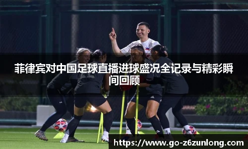 菲律宾对中国足球直播进球盛况全记录与精彩瞬间回顾